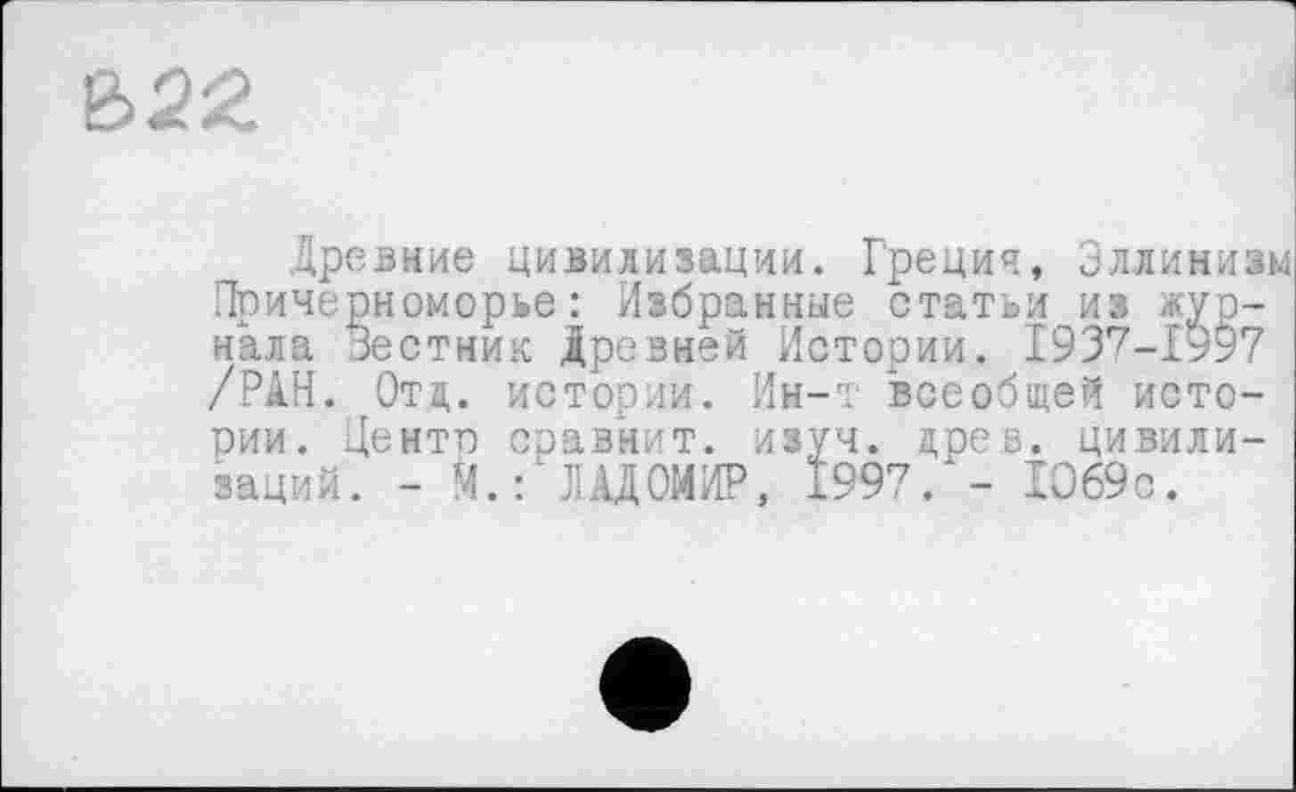 ﻿Древние цивилизации. Греция, Эллинизм Причерноморье : Избранные статьи из журнала Зестник Древней Истории. 1937-1997 /РАН. Ота,, истории. Ин-т всеобщей истории. Центе сравнит, изуч. древ, цивилизаций. - М.:'ГАДОМИР, 1997/- 1069с.